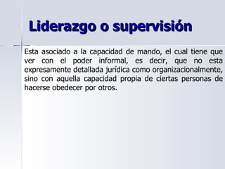 Liderazgo o supervisión Esta asociado a la capacidad de mando, el cual tiene que ver con el poder informal, es decir, que no esta expresamente detallada jurídica como organizacionalmente, sino con aquella capacidad propia de ciertas personas de hacerse obedecer por otros. 