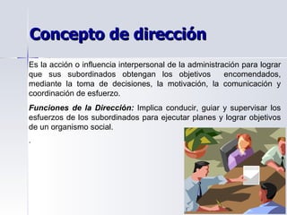 Es la acción o influencia interpersonal de la administración para lograr que sus subordinados obtengan los objetivos  encomendados, mediante la toma de decisiones, la motivación, la comunicación y coordinación de esfuerzo. Funciones de la Dirección:  Implica conducir, guiar y supervisar los esfuerzos de los subordinados para ejecutar planes y lograr objetivos de un organismo social. . Concepto de dirección 