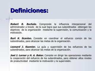 Definiciones:  Robert B. Buchele.  Comprende la influencia interpersonal del administrador a través  de la cual logra que sus subordinados  obtengan los objetivos  de la organización  mediante la supervisión, la comunicación y la motivación.  Burt K. Scanlan.  Consiste en coordinar el esfuerzo común de los subordinados, para alcanzar las metas de la organización. Leonard J. Kazmier.  La guía y supervisión de los esfuerzos de los subordinados, para alcanzar las metas de la organización. Joel J. Lerner y H. A. Baker.  Consiste en dirigir las operaciones mediante la cooperación del esfuerzo de los subordinados, para obtener altos niveles de productividad  mediante la motivación y la supervisión.  