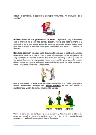 ridículo al camarero, al cocinero y al propio restaurante. No disfrutaría de la
comida”.
Ambas conductas son generadoras de estrés. La primera, porque realmente
está a merced de lo que los demás desean, con lo que está siempre a la
expectativa de lo que pueda pasar. La segunda conducta, genera estrés dado
que siempre está a la expectativa para emprender una acción combativa, a
discutir…
Conductaasertiva”. Es aquel estilo de conducta en la que el sujeto defiende sus
derechos e ideas de la mejor forma posible pero siempre con la perspectiva de
no perjudicar a los demás. Siempre esta dispuesto al diálogo, a la negociación.
No quiere decir que no se produzca nunca confrontación, pero que esta en caso
de producirse, es mínima y siempre abierta al diálogo y a la negociación y por lo
tanto a la consecución de un compromiso.
Desde este punto de vista, está claro que en nuestra vida diaria, ganaríamos
mucho manteniendo siempre una actitud asertiva, lo que nos llevaría a
mantener una visión del mundo mucho más abierta.
Vamos a comparar las conductas pasiva, agresiva y Asertiva, con el objeto de
observar aquellos comportamientos que con frecuencia manifestamos,
procurando modelar los comportamientos Asertivos.
 