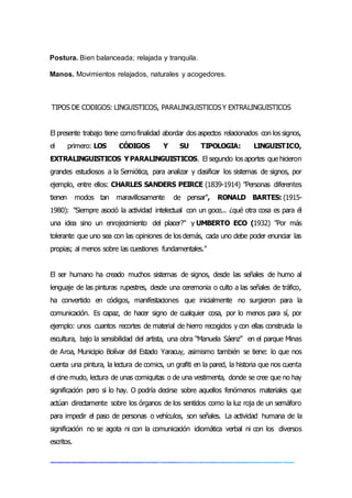 Postura. Bien balanceada; relajada y tranquila.
Manos. Movimientos relajados, naturales y acogedores.
TIPOS DE CODIGOS: LINGUISTICOS, PARALINGUISTICOSY EXTRALINGUISTICOS
El presente trabajo tiene comofinalidad abordar dos aspectos relacionados con los signos,
el primero: LOS CÓDIGOS Y SU TIPOLOGIA: LINGUISTICO,
EXTRALINGUISTICOS YPARALINGUISTICOS. El segundo los aportes que hicieron
grandes estudiosos a la Semiótica, para analizar y clasificar los sistemas de signos, por
ejemplo, entre ellos: CHARLES SANDERS PEIRCE (1839-1914) "Personas diferentes
tienen modos tan maravillosamente de pensar", RONALD BARTES: (1915-
1980): "Siempre asoció la actividad intelectual con un goce... ¿qué otra cosa es para él
una idea sino un enrojecimiento del placer?" y UMBERTO ECO (1932) "Por más
tolerante que uno sea con las opiniones de los demás, cada uno debe poder enunciar las
propias; al menos sobre las cuestiones fundamentales."
El ser humano ha creado muchos sistemas de signos, desde las señales de humo al
lenguaje de las pinturas rupestres, desde una ceremonia o culto a las señales de tráfico,
ha convertido en códigos, manifestaciones que inicialmente no surgieron para la
comunicación. Es capaz, de hacer signo de cualquier cosa, por lo menos para sí, por
ejemplo: unos cuantos recortes de material de hierro recogidos y con ellas construida la
escultura, bajo la sensibilidad del artista, una obra “Manuela Sáenz” en el parque Minas
de Aroa, Municipio Bolívar del Estado Yaracuy, asimismo también se tiene: lo que nos
cuenta una pintura, la lectura de comics, un grafiti en la pared, la historia que nos cuenta
el cine mudo, lectura de unas comiquitas o de una vestimenta, donde se cree que no hay
significación pero si lo hay. O podría decirse sobre aquellos fenómenos materiales que
actúan directamente sobre los órganos de los sentidos como la luz roja de un semáforo
para impedir el paso de personas o vehículos, son señales. La actividad humana de la
significación no se agota ni con la comunicación idiomática verbal ni con los diversos
escritos.
 
