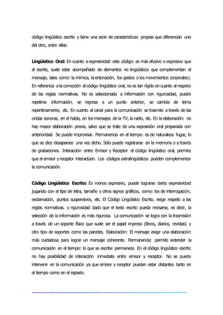 código lingüístico escrito y tiene una serie de características propias que diferencian uno
del otro, entre ellas:
Lingüístico Oral: En cuanto a expresividad este código: es más efusivo o expresivo que
el escrito, suele estar acompañado de elementos no lingüísticos que complementan el
mensaje, tales como: la mímica, la entonación, los gestos o los movimientos corporales).
En referencia a la corrección el código lingüístico oral, no es tan rígido en cuanto al respeto
de las reglas normativas. No es seleccionada a información con rigurosidad, puede
repetirse información, se regresa a un punto anterior, se cambia de tema
repentinamente, etc. En cuanto al canal para la comunicación se trasmite a través de las
ondas sonoras, en el habla, en los mensajes de la TV, la radio, etc. En la elaboración: no
hay mayor elaboración previa, salvo que se trate de una exposición oral preparada con
anterioridad. Se puede improvisar. Permanencia en el tiempo: es de naturaleza fugaz, lo
que se dice desaparece una vez dicho. Sólo puede registrarse en la memoria o a través
de grabaciones. Interacción entre Emisor y Receptor el código lingüístico oral, permite
que el emisor yreceptor interactúen. Los códigos extralingüísticos pueden complementar
la comunicación.
Código Lingüístico Escrito: Es menos expresivo, puede lograrse cierta expresividad
jugando con el tipo de letra, tamaño y otros signos gráficos, como: los de interrogación,
exclamación, puntos suspensivos, etc. El Código Lingüístico Escrito, exige respeto a las
reglas normativas. y rigurosidad dado que el texto escrito pueda revisarse, es decir, la
selección de la información es más rigurosa. La comunicación se logra con la trasmisión
a través de un soporte físico que suele ser el papel impreso (libros, diarios, revistas) y
otro tipo de soportes como las paredes. Elaboración: El mensaje exige una elaboración
más cuidadosa para lograr un mensaje coherente. Permanencia: permite extender la
comunicación en el tiempo: lo que se escribe permanece. En el código lingüístico escrito
no hay posibilidad de interacción inmediata entre emisor y receptor. No se puede
intervenir en la comunicación ya que emisor y receptor pueden estar distantes tanto en
el tiempo como en el espacio.
 