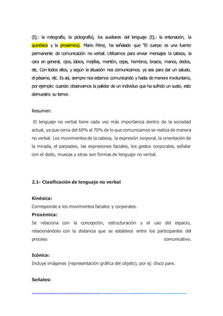 (Ej.: la mitografía, la pictografía), los auxiliares del lenguaje (Ej.: la entonación, la
quinésica y la prosémica). Mario Pérez, ha señalado que “El cuerpo es una fuente
permanente de comunicación no verbal. Utilizamos para enviar mensajes la cabeza, la
cara en general, ojos, labios, mejillas, mentón, cejas, hombros, brazos, manos, dedos,
etc. Con todos ellos, y según la situación nos comunicamos; ya sea para dar un saludo,
el pésame, etc. Es así, siempre nos estamos comunicando y hasta de manera involuntaria,
por ejemplo: cuando observamos la palidez de un individuo que ha sufrido un susto, esto
demuestra su temor.
Resumen:
El lenguaje no verbal tiene cada vez más importancia dentro de la sociedad
actual, ya que cerca del 60% al 70% de lo que comunicamos se realiza de manera
no verbal. Los movimientos de la cabeza, la expresión corporal, la orientación de
la mirada, el parpadeo, las expresiones faciales, los gestos corporales, señalar
con el dedo, muecas y otras son formas de lenguaje no verbal.
2.1- Clasificación de lenguaje no verbal
Kinésica:
Corresponde a los movimientos faciales y corporales.
Proxémica:
Se relaciona con la concepción, estructuración y el uso del espacio,
relacionándolo con la distancia que se establece entre los participantes del
proceso comunicativo.
Icónica:
Incluye imágenes (representación gráfica del objeto), por ej: disco pare.
Señales:
 