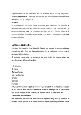 Representación de un referente por un acuerdo social, por ej: negro/luto.
Lenguajes gráficos: Lenguajes escritos que utilizan imágenes para representar
la realidad, por ej. Jeroglíficos.
Musical:
La música es otra manifestación de la comunicación no verbal. Las melodías no
necesariamente deben ir acompañadas de una letra para crear un ambiente. Los
efectos sonoros del rock, por ejemplo, transmiten una emoción muy diferente de
los de una balada. Se usa la música para el cine, teatro y la televisión, reflejando
estados anímicos.
Lenguaje paraverbal
Este tipo de lenguaje, tiene la doble función de mejorar la comprensión del
lenguaje verbal y favorecer la manifestación de sentimientos, emociones y de
actitudes del que habla.
El lenguaje paraverbal se compone de una serie de características que
complementan al lenguaje verbal.
El volumen
El ritmo
Tono de la voz
Las repeticiones
Enlaces
Sonidos
Silencios
Influye en la regulación de la conversación, expresando la invitación a participar
en ella a través de la elevación de tono al acabar el turno propio, en los silencios
que instan al entrevistado a hablar, en mostrar deseo de intervenir, etc.
Elementos paraverbales
Los elementos paraverbales acompañan la expresión lingüística y entregan al
receptor claves que van más allá de lo verbal, pero que lo complementan. Dichas
 