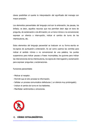 claves posibilitan al oyente la interpretación del significado del mensaje con
mayor precisión.
Los elementos paraverbales del lenguaje oral son la entonación, las pausas, los
énfasis; es decir, aquellos recursos que nos permiten decir algo en tono de
pregunta, de exclamación o de afirmación; en un tono irónico o no convencional;
expresar un silencio o interrupción, indicar el cambio de turno de los
interlocutores, etc.
Estos elementos del lenguaje paraverbal se traducen en su forma escrita en
los signos de puntuación y entonación. Es así como usamos las comillas para
indicar el sentido irónico o no convencional de una palabra; los puntos
suspensivos para indicar pausas o frases incompletas, los guiones para indicar
las intervenciones de los interlocutores, los signos de interrogación y exclamación
para expresar preguntas y exclamaciones.
Funciones paraverbales
- Motivar al receptor.
- Permitir que el otro procese la información.
- Señalar un proceso comunicativo defectuoso ( un silencio muy prolongado).
- Indicar el cambio de turno en los hablantes.
- Manifestar sentimientos o emociones.
C. CÓDIGO EXTRALINGÜÍSTICO.
 