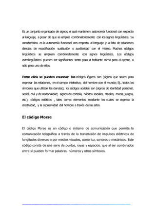 Es un conjunto organizado de signos, el cual mantienen autonomía funcional con respecto
al lenguaje, a pesar de que se emplea combinatoriamente con los signos lingüísticos. Su
característica es la autonomía funcional con respecto al lenguaje y la falta de relaciones
directas de recodificación sustitución o auxiliaridad con el mismo. Muchos códigos
lingüísticos se emplean combinadamente con signos lingüísticos. Los códigos
extralingüísticos pueden ser significantes tanto para el hablante como para el oyente, o
sólo para uno de ellos.
Entre ellos se pueden enunciar: los códigos lógicos son (signos que sirven para
expresar las relaciones, en el campo intelectivo, del hombre con el mundo; Ej., todos los
símbolos que utilizan las ciencias); los códigos sociales son (signos de identidad personal,
social, civil y de nacionalidad; signos de cortesía, hábitos sociales, rituales, moda, juegos,
etc.); códigos estéticos , tales como: elementos mediante los cuales se expresa la
creatividad, y la expresividad del hombre a través de las artes.
El código Morse
El código Morse es un código o sistema de comunicación que permite la
comunicación telegráfica a través de la transmisión de impulsos eléctricos de
longitudes diversas o por medios visuales, como luz, sonoros o mecánicos. Este
código consta de una serie de puntos, rayas y espacios, que al ser combinados
entre sí pueden formar palabras, números y otros símbolos.
 