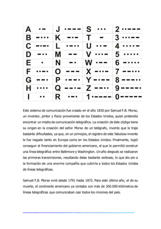 Este sistema de comunicación fue creado en el año 1830 por Samuel F.B. Morse,
un inventor, pintor y físico proveniente de los Estados Unidos, quien pretendía
encontrar un medio de comunicación telegráfica. La creación de éste código tiene
su origen en la creación del señor Morse de un telégrafo, invento que le trajo
bastante dificultades, ya que, en un principio, el registro de este fabuloso invento
le fue negado tanto en Europa como en los Estados Unidos. Finalmente, logró
conseguir el financiamiento del gobierno americano, el que le permitió construir
una línea telegráfica entre Baltimore y Washington. Un año después se realizaron
las primeras transmisiones, resultando éstas bastante exitosas, lo que dio pie a
la formación de una enorme compañía que cubriría a todos los Estados Unidos
de líneas telegráficas.
Samuel F.B. Morse vivió desde 1791 hasta 1872. Para este último año, el de su
muerte, el continente americano ya contaba con más de 300.000 kilómetros de
líneas telegráficas que comunicaban casi todos los rincones del país.
 