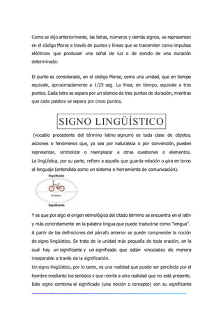 Como se dijo anteriormente, las letras, números y demás signos, se representan
en el código Morse a través de puntos y líneas que se transmiten como impulsos
eléctricos que producen una señal de luz o de sonido de una duración
determinada:
El punto es considerado, en el código Morse, como una unidad, que en tiempo
equivale, aproximadamente a 1/25 seg. La línea, en tiempo, equivale a tres
puntos. Cada letra se separa por un silencio de tres puntos de duración, mientras
que cada palabra se separa por cinco puntos.
SIGNO LINGÜÍSTICO
(vocablo procedente del término latino signum) es toda clase de objetos,
acciones o fenómenos que, ya sea por naturaleza o por convención, pueden
representar, simbolizar o reemplazar a otras cuestiones o elementos.
La lingüística, por su parte, refiere a aquello que guarda relación o gira en torno
al lenguaje (entendido como un sistema o herramienta de comunicación).
Y es que por algo el origen etimológico del citado término se encuentra en el latín
y más concretamente en la palabra lingua que puede traducirse como “lengua”.
A partir de las definiciones del párrafo anterior se puede comprender la noción
de signo lingüístico. Se trata de la unidad más pequeña de toda oración, en la
cual hay un significante y un significado que están vinculados de manera
inseparable a través de la significación.
Un signo lingüístico, por lo tanto, es una realidad que puede ser percibida por el
hombre mediante los sentidos y que remite a otra realidad que no está presente.
Este signo combina el significado (una noción o concepto) con su significante
 
