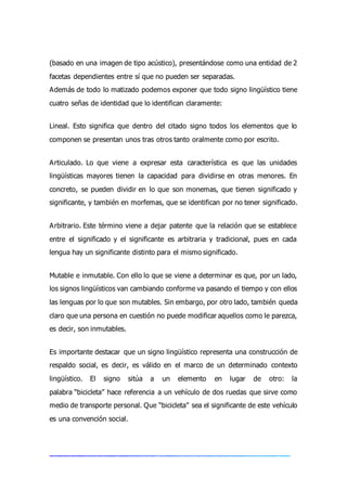 (basado en una imagen de tipo acústico), presentándose como una entidad de 2
facetas dependientes entre sí que no pueden ser separadas.
Además de todo lo matizado podemos exponer que todo signo lingüístico tiene
cuatro señas de identidad que lo identifican claramente:
Lineal. Esto significa que dentro del citado signo todos los elementos que lo
componen se presentan unos tras otros tanto oralmente como por escrito.
Articulado. Lo que viene a expresar esta característica es que las unidades
lingüísticas mayores tienen la capacidad para dividirse en otras menores. En
concreto, se pueden dividir en lo que son monemas, que tienen significado y
significante, y también en morfemas, que se identifican por no tener significado.
Arbitrario. Este término viene a dejar patente que la relación que se establece
entre el significado y el significante es arbitraria y tradicional, pues en cada
lengua hay un significante distinto para el mismo significado.
Mutable e inmutable. Con ello lo que se viene a determinar es que, por un lado,
los signos lingüísticos van cambiando conforme va pasando el tiempo y con ellos
las lenguas por lo que son mutables. Sin embargo, por otro lado, también queda
claro que una persona en cuestión no puede modificar aquellos como le parezca,
es decir, son inmutables.
Es importante destacar que un signo lingüístico representa una construcción de
respaldo social, es decir, es válido en el marco de un determinado contexto
lingüístico. El signo sitúa a un elemento en lugar de otro: la
palabra “bicicleta” hace referencia a un vehículo de dos ruedas que sirve como
medio de transporte personal. Que “bicicleta” sea el significante de este vehículo
es una convención social.
 