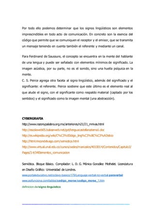 Por todo ello podemos determinar que los signos lingüísticos son elementos
imprescindibles en todo acto de comunicación. En concreto son la esencia del
código que permite que se comuniquen el receptor y el emisor, que se transmita
un mensaje teniendo en cuenta también el referente y mediante un canal.
Para Ferdinand de Saussure, el concepto se encuentra en la mente del hablante
de una lengua y puede ser señalado con elementos mínimos de significado. La
imagen acústica, por su parte, no es el sonido, sino una huella psíquica en la
mente.
C. S. Peirce agrega otra faceta al signo lingüístico, además del significado y el
significante: el referente. Peirce sostiene que este último es el elemento real al
que alude el signo, con el significante como respaldo material (captado por los
sentidos) y el significado como la imagen mental (una abstracción).
CYBERGRAFIA
http://www.razonypalabra.org.mx/anteriores/n21/21_mrivas.html
http://escolaweb05.balearweb.net/get/lenguacastellanatema1.doc
http://es.wikipedia.org/wiki/C%C3%B3digo_ling%C3%BC%C3%ADstico
http://html.rincondelvago.com/semiotica.html
http://www.virtual.unal.edu.co/cursos/sedes/manizales/4010014/Contenidos/Capitulo3/
Pages/3.4/34Elementos_comunicacion
Semiótica. Bloque Básico. Compilador: L. D. G. Mónica González Mothelet. Licenciatura
en Diseño Gráfico: Universidad de Londres.
www.portaleducativo.net/octavo-basico/179/Lenguaje-verbal-no-verbal-paraverbal
www.asifunciona.com/tablas/codigo_morse/codigo_morse_1.htm
definicion.de/signo-linguistico
 