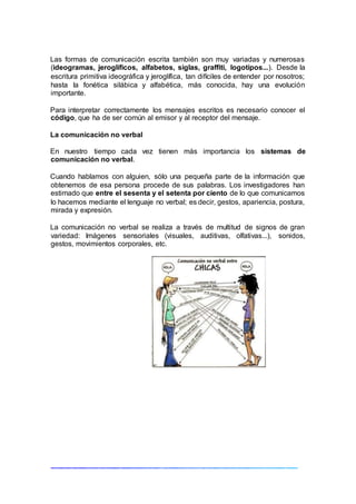 Las formas de comunicación escrita también son muy variadas y numerosas
(ideogramas, jeroglíficos, alfabetos, siglas, graffiti, logotipos...). Desde la
escritura primitiva ideográfica y jeroglífica, tan difíciles de entender por nosotros;
hasta la fonética silábica y alfabética, más conocida, hay una evolución
importante.
Para interpretar correctamente los mensajes escritos es necesario conocer el
código, que ha de ser común al emisor y al receptor del mensaje.
La comunicación no verbal
En nuestro tiempo cada vez tienen más importancia los sistemas de
comunicación no verbal.
Cuando hablamos con alguien, sólo una pequeña parte de la información que
obtenemos de esa persona procede de sus palabras. Los investigadores han
estimado que entre el sesenta y el setenta por ciento de lo que comunicamos
lo hacemos mediante el lenguaje no verbal; es decir, gestos, apariencia, postura,
mirada y expresión.
La comunicación no verbal se realiza a través de multitud de signos de gran
variedad: Imágenes sensoriales (visuales, auditivas, olfativas...), sonidos,
gestos, movimientos corporales, etc.
 