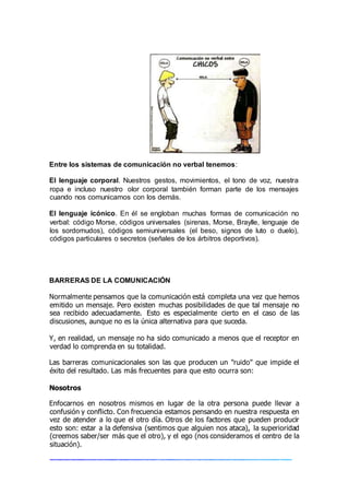 Entre los sistemas de comunicación no verbal tenemos:
El lenguaje corporal. Nuestros gestos, movimientos, el tono de voz, nuestra
ropa e incluso nuestro olor corporal también forman parte de los mensajes
cuando nos comunicamos con los demás.
El lenguaje icónico. En él se engloban muchas formas de comunicación no
verbal: código Morse, códigos universales (sirenas, Morse, Braylle, lenguaje de
los sordomudos), códigos semiuniversales (el beso, signos de luto o duelo),
códigos particulares o secretos (señales de los árbitros deportivos).
BARRERAS DE LA COMUNICACIÓN
Normalmente pensamos que la comunicación está completa una vez que hemos
emitido un mensaje. Pero existen muchas posibilidades de que tal mensaje no
sea recibido adecuadamente. Esto es especialmente cierto en el caso de las
discusiones, aunque no es la única alternativa para que suceda.
Y, en realidad, un mensaje no ha sido comunicado a menos que el receptor en
verdad lo comprenda en su totalidad.
Las barreras comunicacionales son las que producen un "ruido" que impide el
éxito del resultado. Las más frecuentes para que esto ocurra son:
Nosotros
Enfocarnos en nosotros mismos en lugar de la otra persona puede llevar a
confusión y conflicto. Con frecuencia estamos pensando en nuestra respuesta en
vez de atender a lo que el otro día. Otros de los factores que pueden producir
esto son: estar a la defensiva (sentimos que alguien nos ataca), la superioridad
(creemos saber/ser más que el otro), y el ego (nos consideramos el centro de la
situación).
 