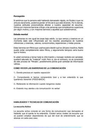 Percepción
Si sentimos que la persona está hablando demasiado rápido, sin fluidez o que no
articula claramente, podemos perder el hilo de lo que está diciendo. Por lo demás,
nuestras actitudes preconcebidas afectan a nuestra capacidad de escuchar.
Oímos con menores barreras críticas a las personas que consideramos superiores
por algún motivo, y con mayores barreras a aquellas que subestimamos.
Estado mental
Las personas no ven igual las cosas bajo estrés. Lo que vemos y creemos en un
momento dado está influenciado por los recortes psicológicos de nuestras
referencias y creencias, valores, conocimientos, experiencias y metas previas.
Estas barreras son filtros que usamos para decidir qué es útil para nosotros. Nadie
puede evitar completamente estos filtros, y seguramente tampoco sería bueno
que lo hiciera.
Si usted comienza a tomar toda la información y mensaje recibido con seriedad,
quedará saturado de "material" inútil. Pero si, por el contrario, no es consciente
de este proceso de "filtrado", posiblemente pierda gran cantidad de información
valiosa.
COMO VECER LAS BARRERAS DE LA COMUNICACIÓN
1.- Siendo precisos en nuestra exposición
2.- Comprobando si hemos comprendido bien y si han entendido lo que
queríamos transmitir (FEED-BACK)
3.- Reiterando la información cuando tengamos dudas
4.- Estando muy atentos a la comunicación no verbal
HABILIDADES Y TECNICAS DE COMUNICACIÓN
La escucha Activa
La escucha activa consiste en una forma de comunicación que demuestra al
hablante que el oyente le ha entendido. Existen varios niveles de escucha que
se pueden emplear dependiendo de que del nivel de entendimiento que se
alcanza en cada caso caso:
 