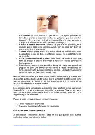 1. Parafrasear, es decir, resumir lo que ha dicho. Si alguna parte nos ha
llamado la atención, podemos resaltar las palabras que más nos han
impactado. Es una forma de dirigir la conversación, porque el hablante va
a ampliar la información sobre lo que hemos subrayado.
2. Reflejar el estado emocional. Además de que se le ha entendido, se le
muestra que se sabe como se siente. Ayuda; pero no basta con decir: “sé
como te sientes” o “te entiendo”.
3. Validar: mostrar que se acepta lo que dice aunque no se esté de acuerdo.
Es aceptable lo que se dice, se entiende; aunque no se esté totalmente
de acuerdo.
4. Estar completamente de acuerdo. Hay gente que la única forma que
tiene de aceptar la empatía del otro es a través del acuerdo completo de
la otra persona.
5. En cualquier caso se puede cualificar lo que se dice como una opinión
propia y no como una afirmación indiscutible. Se hace introduciendo un
tono en la expresión que relativice lo que se dice o utilizando frases como:
desde mi punto de vista, en mi opinión, etc.
Hay que tener en cuenta que no se puede aceptar aquello con lo que no se está
de acuerdo; pero se puede validar lo que se oye y mostrar la discrepancia como
una opinión propia. Hay veces en las que la opinión de uno no puede ser de
ninguna forma aceptada, aunque sí oída.
Los ejercicios para comunicarse activamente dan resultado si los que hablan
tienen algún punto en común en el que estén de acuerdo. Si no es así, hacer
ejercicios de comunicación puede llevar a un distanciamiento entre los que lo
hagan en lugar de acercarlos.
Para una mejor comunicación es necesario también:
• Tener habilidades expresivas
• Encontrar formas no defensivas de expresarse
Qué no hacer en la escucha activa
A continuación enunciamos algunos fallos en los que puedes caer cuando
pretendes realizar una escucha activa.
 