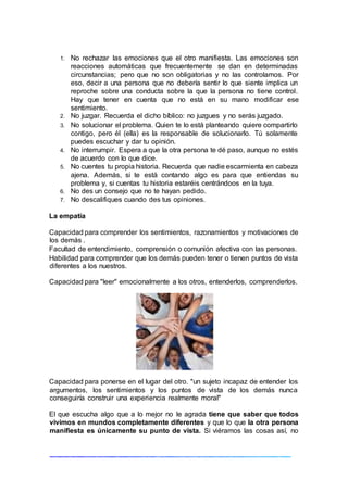 1. No rechazar las emociones que el otro manifiesta. Las emociones son
reacciones automáticas que frecuentemente se dan en determinadas
circunstancias; pero que no son obligatorias y no las controlamos. Por
eso, decir a una persona que no debería sentir lo que siente implica un
reproche sobre una conducta sobre la que la persona no tiene control.
Hay que tener en cuenta que no está en su mano modificar ese
sentimiento.
2. No juzgar. Recuerda el dicho bíblico: no juzgues y no serás juzgado.
3. No solucionar el problema. Quien te lo está planteando quiere compartirlo
contigo, pero él (ella) es la responsable de solucionarlo. Tú solamente
puedes escuchar y dar tu opinión.
4. No interrumpir. Espera a que la otra persona te dé paso, aunque no estés
de acuerdo con lo que dice.
5. No cuentes tu propia historia. Recuerda que nadie escarmienta en cabeza
ajena. Además, si te está contando algo es para que entiendas su
problema y, si cuentas tu historia estaréis centrándoos en la tuya.
6. No des un consejo que no te hayan pedido.
7. No descalifiques cuando des tus opiniones.
La empatía
Capacidad para comprender los sentimientos, razonamientos y motivaciones de
los demás .
Facultad de entendimiento, comprensión o comunión afectiva con las personas.
Habilidad para comprender que los demás pueden tener o tienen puntos de vista
diferentes a los nuestros.
Capacidad para "leer" emocionalmente a los otros, entenderlos, comprenderlos.
Capacidad para ponerse en el lugar del otro. "un sujeto incapaz de entender los
argumentos, los sentimientos y los puntos de vista de los demás nunca
conseguiría construir una experiencia realmente moral"
El que escucha algo que a lo mejor no le agrada tiene que saber que todos
vivimos en mundos completamente diferentes y que lo que la otra persona
manifiesta es únicamente su punto de vista. Si viéramos las cosas así, no
 