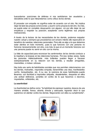buscaríamos posiciones de defensa ni nos sentiríamos tan asustados y
desvalidos ante lo que interpretamos como crítica de los demás.
El proceder con empatía no significa estar de acuerdo con el otro. No implica
dejar de lado las propias convicciones y asumir como propias la del otro. Es más,
se puede estar en completo desacuerdo con alguien, sin por ello dejar de ser
empáticos y respetar su posición, aceptando como legítimas sus propias
motivaciones.
A través de la lectura de las necesidades de los demás, podemos reajustar
nuestro actuar y siempre que procedamos con sincero interés ello repercutirá en
beneficio de nuestras relaciones personales. Pero ello es algo a lo que debemos
estar atentos en todo momento, pues lo que funciona con una persona no
funciona necesariamente con otra, o es más, lo que en un momento funciona con
una persona puede no servir en otro con la misma.
La falta de capacidad para reconocer los sentimientos de los demás conduce a
la ineptitud y la torpeza en las relaciones humanas. Por eso, tantas veces, hasta
las personas intelectualmente más brillantes pueden llegar a fracasar
estrepitosamente en su relación con los demás, y resultar arrogantes,
insensibles, o incluso odiosas.
Hay toda una serie de habilidades sociales que nos permiten relacionarnos con
los demás, motivarles, inspirarles simpatía, transmitirles una idea, manifestarles
cariño, tranquilizarles, etc. A su vez, la carencia de esas habilidades puede
llevarnos con facilidad a inspirarles antipatía, desalentarles, despertar en ellos
una actitud defensiva, ponerles en contra de lo que hacemos o decimos,
inquietarles, enfadarles, etc.
La asertividad
La Asertividad se define como: "la habilidad de expresar nuestros deseos de una
manera amable, franca, abierta, directa y adecuada, logrando decir lo que
queremos sin atentar contra los demás. Negociando con ellos su cumplimiento".
 
