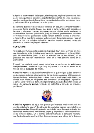 Emplear la asertividad es saber pedir, saber negarse, negociar y ser flexible para
poder conseguir lo que se quiere, respetando los derechos del otro y expresando
nuestros sentimientos de forma clara. La asertividad consiste también en hacer
y recibir cumplidos, y en hacer y aceptar quejas.
El elemento básico de la asertividad consiste en atreverse a mostrar nuestros
deseos de forma amable, franca, etc., pero el punto fundamental consiste en
lanzarse y atreverse. Lo que se expone en esta página puede ayudarnos a
mostrar lo que sentimos y deseamos, porque sabemos que lo estamos haciendo
de forma adecuada, que nadie se puede ofender. Esto nos ayudará a atrevernos
a hacerlo. Pero cuando la ansiedad y el miedo son demasiado grandes hasta el
punto de que nos dificultan o impiden expresar nuestros deseos, hemos de
plantearnos una estrategia para superarla.
CONDUCTAS
Toda actividad humana esta caracterizada porque de un modo u otro se produce
una interrelación entre distintos seres humanos, presentes o no en la actividad,
pero es imposible que (salvo un acto de reflexión total de una persona) no se
produzca una relación interpersonal, tanto en la vida personal como en la
profesional.
Es decir, es inevitable en el mundo actual que se produzcan las relaciones
interpersonales, siendo un lugar muy importante donde sedan estas, en el
trabajo o en la búsqueda del mismo.
Conducta Pasiva, es aquel comportamiento en el que el sujeto queda a merced
de los deseos, órdenes o instrucciones de los demás. Antepone el bienestar de
los demás al suyo, entendido éste como los deseos, ambiciones u opiniones. Los
demás están felices, no me genera a mi problemas. En un ejemplo: “Alguien va
a comer fuera y a la hora de traerle el primer plato, los cubiertos están sucios. El
sujeto de conducta pasiva, limpiaría los cubiertos y comería sin mayores
problemas”.
Conducta Agresiva, es aquel que piensa que “mientras más débiles son los
demás, más fuerte soy yo”. Se alimenta de conductas pasivas para redefinir su
carácter agresivo. Dejar al interlocutor en ridículo es su forma de entender las
relaciones. Menosprecio a los demás, orgullo y prepotencia, son características
de su forma de actuar. En el ejemplo anterior:”Llamaría al camarero, montaría
una fuerte discusión, pediría el libro de reclamaciones y su intento sería dejar en
 
