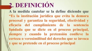 2. DEFINICIÓN
A la medida cautelar se la define diciendo que
“Es la institución jurídica que evita la demora
procesal y garantiza la seguridad, efectividad y
eficacia del cumplimiento de la sentencia
fundada que se dicte en el proceso principal,
siempre y cuando la pretensión conlleve la
certeza o verosimilitud del derecho que se invoca
y que se pretende en el proceso principal
 