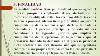3. FINALIDAD
La medida cautelar tiene por finalidad que se agilice el
proceso, porque la emplazada al ser afectada con la
medida se ve obligada evitar los recursos dilatorios en la
secuencia procesal, además tiene por finalidad asegurar el
cumplimiento de la sentencia que declara fundada la
demanda en el proceso principal y de esta manera
contribuye a la seguridad jurídica que implica el
cumplimiento de la ejecución de la sentencia que al
declararse fundada la demanda en el proceso principal
dicha sentencia no será ilusoria sino que se ejecutará
conforme a sus propios términos como lo tiene previsto el
artículo cuarto de la Ley Orgánica del Poder Judicial.
 