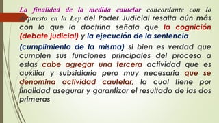 La finalidad de la medida cautelar concordante con lo
dispuesto en la Ley del Poder Judicial resalta aún más
con lo que la doctrina señala que la cognición
(debate judicial) y la ejecución de la sentencia
(cumplimiento de la misma) si bien es verdad que
cumplen sus funciones principales del proceso a
estas cabe agregar una tercera actividad que es
auxiliar y subsidiaria pero muy necesaria que se
denomina actividad cautelar, la cual tiene por
finalidad asegurar y garantizar el resultado de las dos
primeras
 