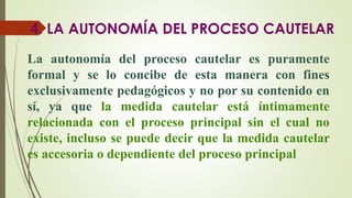 4. LA AUTONOMÍA DEL PROCESO CAUTELAR
La autonomía del proceso cautelar es puramente
formal y se lo concibe de esta manera con fines
exclusivamente pedagógicos y no por su contenido en
sí, ya que la medida cautelar está íntimamente
relacionada con el proceso principal sin el cual no
existe, incluso se puede decir que la medida cautelar
es accesoria o dependiente del proceso principal
 