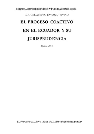 CORPORACIÓN DE ESTUDIOS Y PUBLICACIONES (CEP)
EL PROCESO COACTIVO EN EL ECUADOR Y SU JURISPRUDENCIA
MIGUEL ARTURO BAYONA TRIVINO
EL PROCESO COACTIVO
EN EL ECUADOR Y SU
JURISPRUDENCIA
Quito, 2010
 