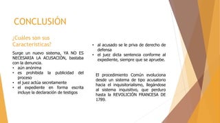 ¿Cuáles son sus
Características?
Surge un nuevo sistema, YA NO ES
NECESARIA LA ACUSACIÓN, bastaba
con la denuncia.
• aún anónima
• es prohibida la publicidad del
proceso
• el juez actúa secretamente
• el expediente en forma escrita
incluye la declaración de testigos
CONCLUSIÓN
El procedimiento Común evoluciona
desde un sistema de tipo acusatorio
hacia el inquisitorialismo, llegándose
al sistema inquisitivo, que perduro
hasta la REVOLICIÓN FRANCESA DE
1789.
• al acusado se le priva de derecho de
defensa
• el juez dicta sentencia conforme al
expediente, siempre que se apruebe.
 