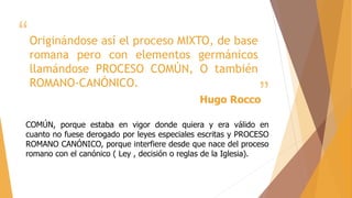 “
”
Originándose así el proceso MIXTO, de base
romana pero con elementos germánicos
llamándose PROCESO COMÚN, O también
ROMANO-CANÓNICO.
Hugo Rocco
COMÚN, porque estaba en vigor donde quiera y era válido en
cuanto no fuese derogado por leyes especiales escritas y PROCESO
ROMANO CANÓNICO, porque interfiere desde que nace del proceso
romano con el canónico ( Ley , decisión o reglas de la Iglesia).
 