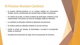 El Proceso Romano-Canónico
• El proceso Romano-Canónico es un proceso dirigido por funcionarios
oficiales, escrito, caracterizado por diversas fases cerradas y preclusivas.
• En materia de prueba, se utilizo el sistema de tarifa legal, mediante el cual
proporcionaba a los jueces una serie de complejas reglas de valoración.
• La confesión se efectuaba mediante la absolución de posiciones.
• En materia penal era obtenida mediante el uso de la tortura.
• Existía la prisión por deudas. Al demandado o acusado le correspondía
probar su inocencia.
• Se partía de la presunción de culpa. No de la presunción de inocencia.
 