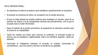 EN EL PROCESO PENAL:
• Se abandona el sistema acusatorio para establecer paulatinamente el inquisitivo.
• El proceso se comienza de oficio, sin acusación con la simple denuncia.
• El juez se halla dotado de amplios poderes para investigar en secreto: pasa de su
posición de arbitro a la de protagonista esencial del procedimiento, con lo que el
acusado esta en total inferioridad.
• Nace el instituto de la prisión preventiva: el sospechoso es reducido a prisión pues
se presume su culpabilidad.
• Todos los medios son lícitos para arrancar la confesión, la principal prueba la
tortura, que es aceptada y reglamentada. Solo si se mantiene negando , debía ser
absuelto.
• Terminada la indagatoria (siempre el acusado en prisión) comenzaba el
contradictorio , que era escrito y formal y la sentencia es apelable.
 