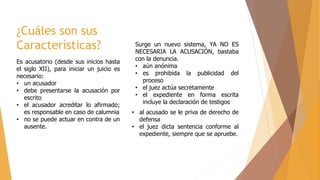 ¿Cuáles son sus
Características?
Es acusatorio (desde sus inicios hasta
el siglo XII), para iniciar un juicio es
necesario:
• un acusador
• debe presentarse la acusación por
escrito
• el acusador acreditar lo afirmado;
es responsable en caso de calumnia
• no se puede actuar en contra de un
ausente.
Surge un nuevo sistema, YA NO ES
NECESARIA LA ACUSACIÓN, bastaba
con la denuncia.
• aún anónima
• es prohibida la publicidad del
proceso
• el juez actúa secretamente
• el expediente en forma escrita
incluye la declaración de testigos
• al acusado se le priva de derecho de
defensa
• el juez dicta sentencia conforme al
expediente, siempre que se apruebe.
 