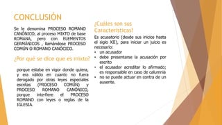 CONCLUSIÓN
Se le denomina PROCESO ROMANO
CANÓNICO, al proceso MIXTO de base
ROMANA, pero con ELEMENTOS
GERMÁNICOS , llamándose PROCESO
COMÚN O ROMANO CANÓCICO.
porque estaba en vigor donde quiera,
y era válido en cuanto no fuera
derogado por otras leyes especiales
escritas (PROCESO COMÚN) y
PROCESO ROMANO CANÓNICO,
porque interfiere el PROCESO
ROMANO con leyes o reglas de la
IGLESIA.
¿Por qué se dice que es mixto?
¿Cuáles son sus
Características?
Es acusatorio (desde sus inicios hasta
el siglo XII), para iniciar un juicio es
necesario:
• un acusador
• debe presentarse la acusación por
escrito
• el acusador acreditar lo afirmado;
es responsable en caso de calumnia
• no se puede actuar en contra de un
ausente.
 