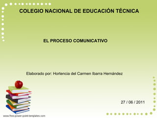 COLEGIO NACIONAL DE EDUCACIÓN TÉCNICA EL PROCESO COMUNICATIVO Elaborado por: Hortencia del Carmen Ibarra Hernández 27 / 06 / 2011 