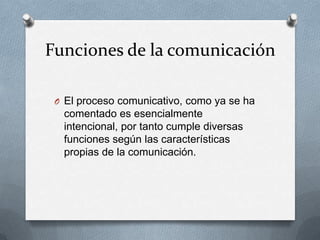Funciones de la comunicación
O El proceso comunicativo, como ya se ha

comentado es esencialmente
intencional, por tanto cumple diversas
funciones según las características
propias de la comunicación.

 