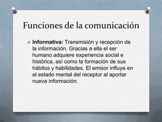 Funciones de la comunicación
O Informativa: Transmisión y recepción de

la información. Gracias a ella el ser
humano adquiere experiencia social e
histórica, así como la formación de sus
hábitos y habilidades. El emisor influye en
el estado mental del receptor al aportar
nueva información.

 