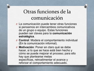 Otras funciones de la
comunicación
O La comunicación puede tener otras funciones

si pensamos en intercambios comunicativos
de un grupo o equipo. Estas funciones
pueden ser claves para la comunicación
estratégica.
O Control: Modera el comportamiento individual
(En la comunicación informal).
O Motivación: Poner en claro qué se debe
hacer, si lo que se hace está bien hecho y
cómo se puede mejorar el proceso; para ello
hay que plantearse metas
específicas, retroalimentar el avance y
reforzar el comportamiento adecuado.

 