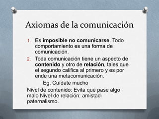 Axiomas de la comunicación
1. Es imposible no comunicarse. Todo

comportamiento es una forma de
comunicación.
2. Toda comunicación tiene un aspecto de
contenido y otro de relación, tales que
el segundo califica al primero y es por
ende una metacomunicación.
Eg. Cuídate mucho
Nivel de contenido: Evita que pase algo
malo Nivel de relación: amistadpaternalismo.

 