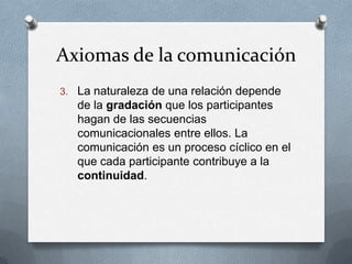 Axiomas de la comunicación
3. La naturaleza de una relación depende

de la gradación que los participantes
hagan de las secuencias
comunicacionales entre ellos. La
comunicación es un proceso cíclico en el
que cada participante contribuye a la
continuidad.

 
