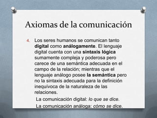 Axiomas de la comunicación
4.

Los seres humanos se comunican tanto
digital como análogamente. El lenguaje
digital cuenta con una sintaxis lógica
sumamente compleja y poderosa pero
carece de una semántica adecuada en el
campo de la relación; mientras que el
lenguaje análogo posee la semántica pero
no la sintaxis adecuada para la definición
inequívoca de la naturaleza de las
relaciones.
La comunicación digital: lo que se dice.
La comunicación análoga: cómo se dice.

 