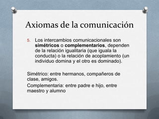 Axiomas de la comunicación
5.

Los intercambios comunicacionales son
simétricos o complementarios, dependen
de la relación igualitaria (que iguala la
conducta) o la relación de acoplamiento (un
individuo domina y el otro es dominado).

Simétrico: entre hermanos, compañeros de
clase, amigos.
Complementaria: entre padre e hijo, entre
maestro y alumno

 