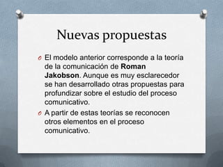 Nuevas propuestas
O El modelo anterior corresponde a la teoría

de la comunicación de Roman
Jakobson. Aunque es muy esclarecedor
se han desarrollado otras propuestas para
profundizar sobre el estudio del proceso
comunicativo.
O A partir de estas teorías se reconocen
otros elementos en el proceso
comunicativo.

 