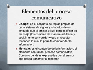 Elementos del proceso
comunicativo
O Código: Es el conjunto de reglas propias de

cada sistema de signos y símbolos de un
lenguaje que el emisor utiliza para codificar su
mensaje (los combina de manera arbitraria y
socialmente convenida) y que el receptor
reconoce lo cual le permite comprender la
información.
O Mensaje: es el contenido de la información, el
elemento central del proceso comunicativo.
Conjunto de ideas expresadas por el emisor
que desea transmitir al receptor.

 