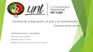 Facultad de la Educación, el arte y la comunicación .
Comunicación social
PERIODISMO DIGITAL Y MULTIMEDIA
Docente: Cesar Sandoya
Alumno: Anthony Zamora
Tema: El Proceso Comunicativo en la internet.
 