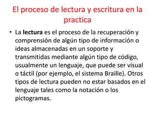 El proceso de lectura y escritura en la practicaLa lectura es el proceso de la recuperación y comprensión de algún tipo de información o ideas almacenadas en un soporte y transmitidas mediante algún tipo de código, usualmente un lenguaje, que puede ser visual o táctil (por ejemplo, el sistema Braille). Otros tipos de lectura pueden no estar basados en el lenguaje tales como la notación o los pictogramas.