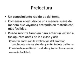 PrelecturaUn conocimiento rápido de del tema.Comenzar el estudio de una manera suave de manera que vayamos entrando en materia con más facilidad.Puede servirte también para echar un vistazo a tus apuntes antes de ir a clase y así:Conectar antes con la explicación del profesor, costándote menos atender y enterándote del tema.Ponerte de manifiesto tus dudas y tomar los apuntescon más facilidad.