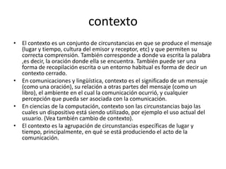 contextoEl contexto es un conjunto de circunstancias en que se produce el mensaje (lugar y tiempo, cultura del emisor y receptor, etc) y que permiten su correcta comprensión. También corresponde a donde va escrita la palabra ,es decir, la oración donde ella se encuentra. También puede ser una forma de recopilación escrita o un entorno habitual es forma de decir un contexto cerrado.En comunicacionesy lingüística, contexto es el significado de un mensaje (como una oración), su relación a otras partes del mensaje (como un libro), el ambiente en el cual la comunicación ocurrió, y cualquier percepción que pueda ser asociada con la comunicación.En ciencias de la computación, contexto son las circunstancias bajo las cuales un dispositivo está siendo utilizado, por ejemplo el uso actual del usuario. (Vea también cambio de contexto).El contexto es la agrupación de circunstancias específicas de lugar y tiempo, principalmente, en qué se está produciendo el acto de la comunicación.