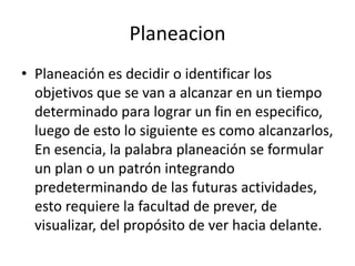 PlaneacionPlaneación es decidir o identificar los objetivos que se van a alcanzar en un tiempo determinado para lograr un fin en especifico, luego de esto lo siguiente es como alcanzarlos, En esencia, la palabra planeación se formular un plan o un patrón integrando predeterminando de las futuras actividades, esto requiere la facultad de prever, de visualizar, del propósito de ver hacia delante. 