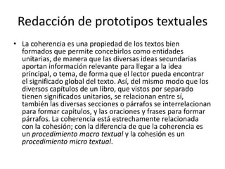 Redacción de prototipos textualesLa coherencia es una propiedad de los textos bien formados que permite concebirlos como entidades unitarias, de manera que las diversas ideas secundarias aportan información relevante para llegar a la idea principal, o tema, de forma que el lector pueda encontrar el significado global del texto. Así, del mismo modo que los diversos capítulos de un libro, que vistos por separado tienen significados unitarios, se relacionan entre sí, también las diversas secciones o párrafos se interrelacionan para formar capítulos, y las oraciones y frases para formar párrafos. La coherencia está estrechamente relacionada con la cohesión; con la diferencia de que la coherencia es un procedimiento macro textual y la cohesión es un procedimiento micro textual.