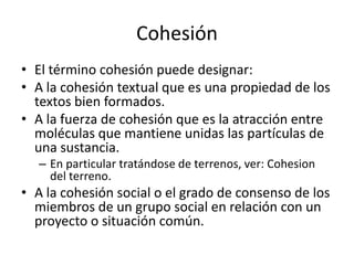 CohesiónEl término cohesión puede designar:A la cohesión textual que es una propiedad de los textos bien formados.A la fuerza de cohesión que es la atracción entre moléculas que mantiene unidas las partículas de una sustancia. En particular tratándose de terrenos, ver: Cohesion      del terreno.A la cohesión social o el grado de consenso de los miembros de un grupo social en relación con un proyecto o situación común.