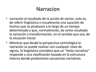 Narracionnarración al resultado de la acción de narrar, esto es, de referir lingüística o visualmente una sucesión de hechos que se producen a lo largo de un tiempo determinado y que, normalmente, da como resultado la variación o transformación, en el sentido que sea, de la situación inicial.Mientras que desde la perspectiva semiológica la narración se puede realizar con cualquier clase de signos, la lingüística considera que un "texto narrativo" responde a una clasificación basada en la estructura interna donde predominan secuencias narrativas.